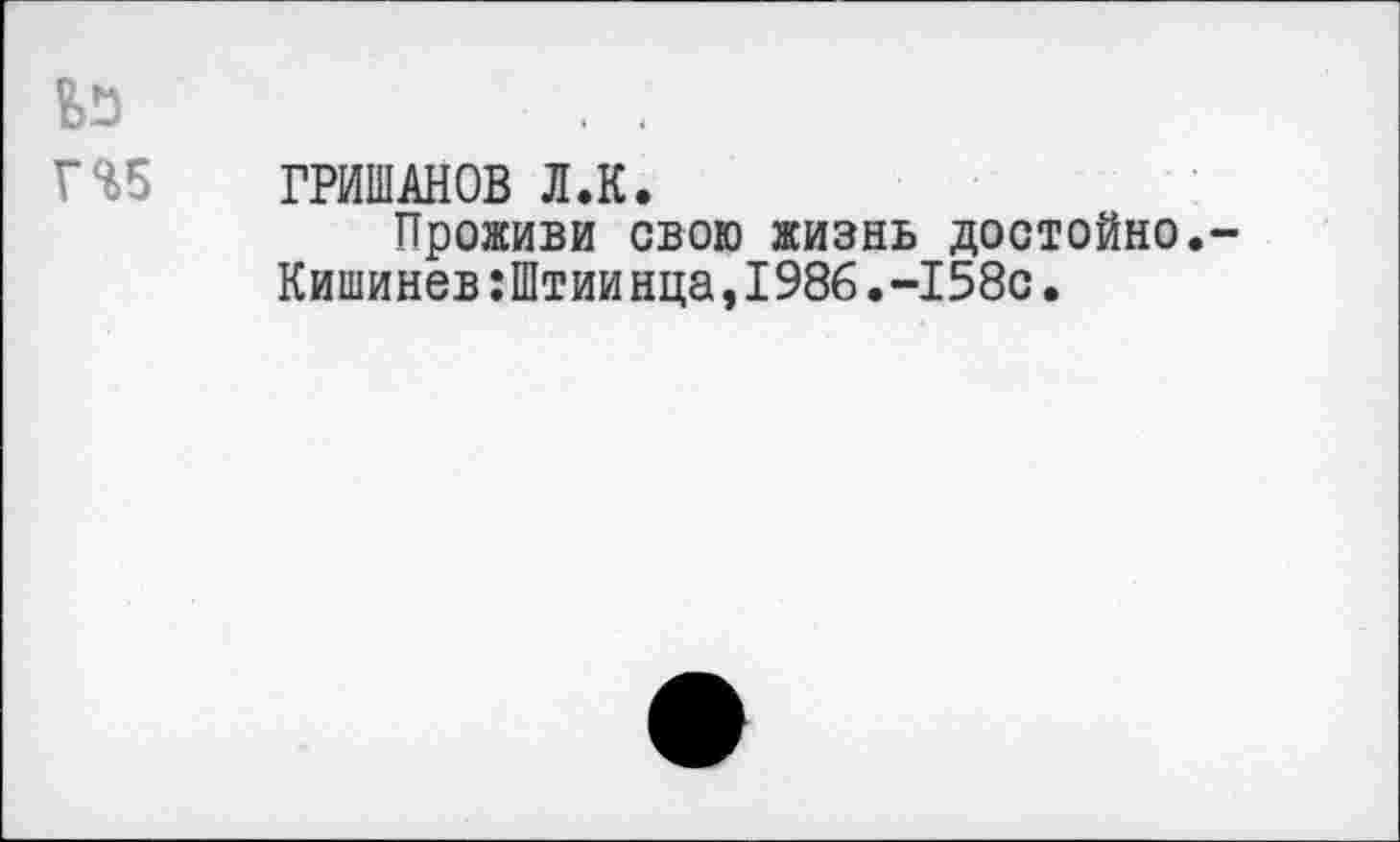 ﻿Г%5 ГРИШАНОВ Л.К.
Проживи свою жизнь достойно.-Кишинев:Штиинца,1986.-158с.